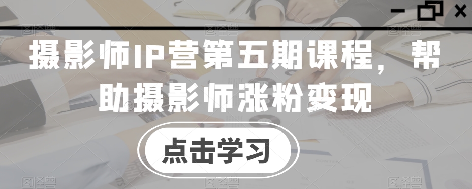 摄影师IP营第五期课程，帮助摄影师涨粉变现-恒创联盟资源网