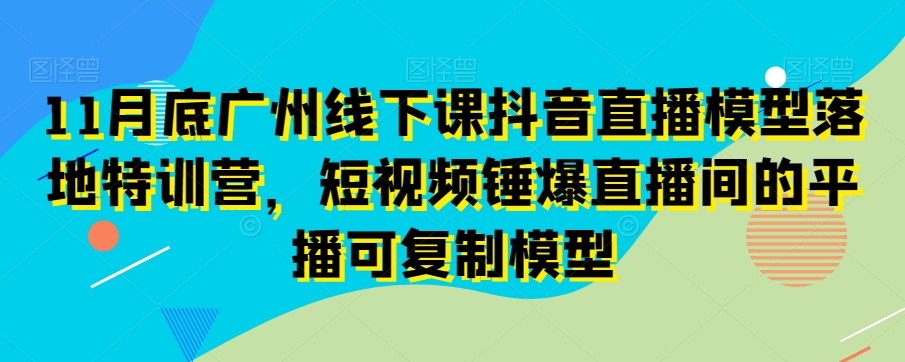 11月底广州线下课抖音直播模型落地特训营，短视频锤爆直播间的平播可复制模型-恒创联盟资源网