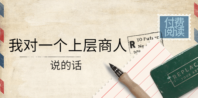 （4071期）某公众号付费阅读：我对一个上层商人说的话（价值500元付费文章）-恒创联盟资源网