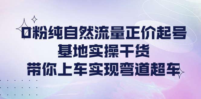 （4075期）0粉纯自然流量正价起号基地实操干货，带你上车实现弯道超车-恒创联盟资源网