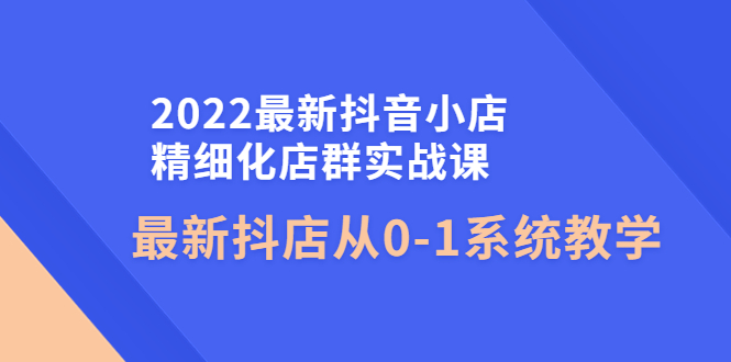 （4153期）2022最新抖音小店精细化店群实战课，最新抖店从0-1系统教学-恒创联盟资源网