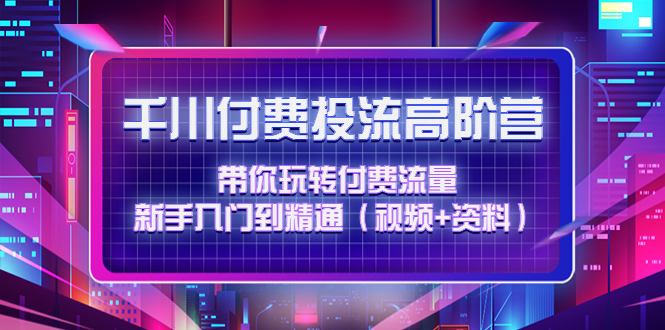 （4466期）千川付费投流高阶训练营：带你玩转付费流量，新手入门到精通（视频+资料）-恒创联盟资源网