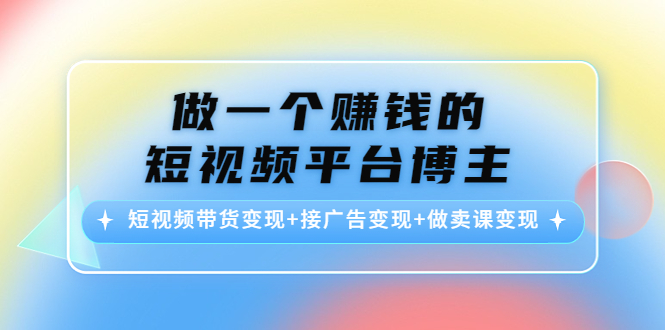（4298期）做一个赚钱的短视频平台博主：短视频带货变现+接广告变现+做卖课变现-恒创联盟资源网