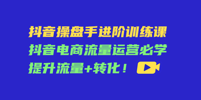 （4327期）抖音操盘手进阶训练课：抖音电商流量运营必学，提升流量+转化！-恒创联盟资源网