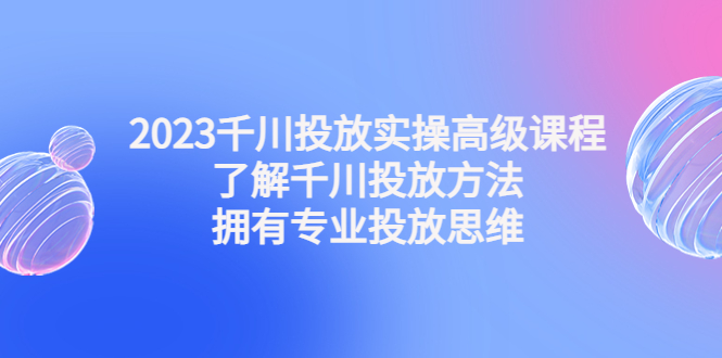 （4667期）2023千川投放实操高级课程：了解千川投放方法，拥有专业投放思维-恒创联盟资源网