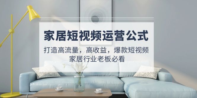 （4948期）家居短视频运营公式：打造高流量，高收益，爆款短视频  家居行业老板必看-恒创联盟资源网