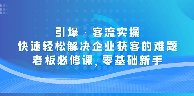 （5205期）引爆·客流实操：快速轻松解决企业获客的难题，老板必修课，零基础新手-恒创联盟资源网