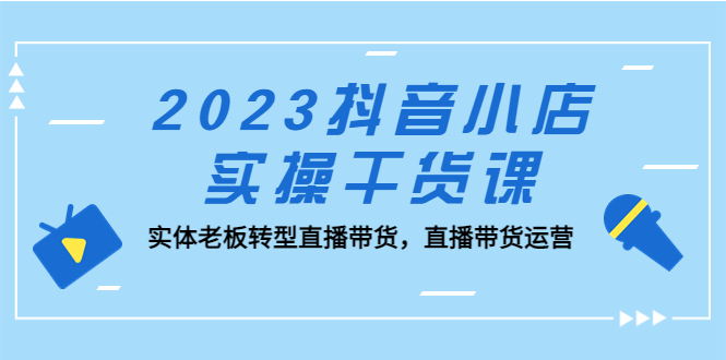 （5280期）2023抖音小店实操干货课：实体老板转型直播带货，直播带货运营！-恒创联盟资源网