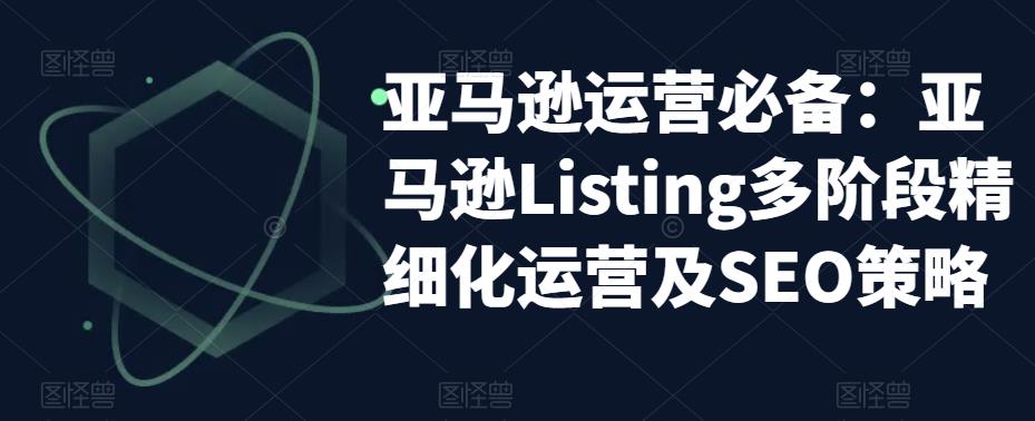 （5479期）亚马逊2023运营实操：亚马逊Listing多阶段/精细化运营及SEO策略-恒创联盟资源网