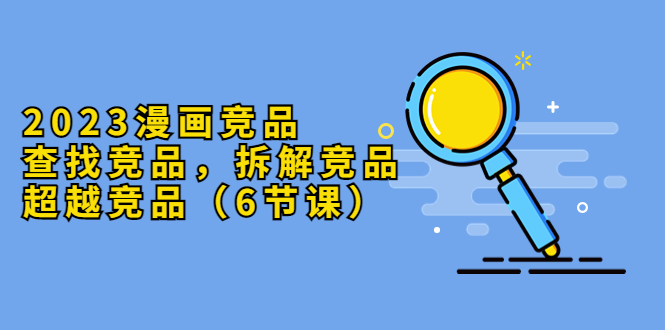 （5842期）2023漫画竞品，查找竞品，拆解竞品，超越竞品（6节课）-恒创联盟资源网