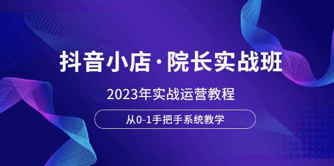 (6031期)抖音小店·院长实战班,2023年实战运营教程,从0-1手把手系统教学-恒创联盟资源网