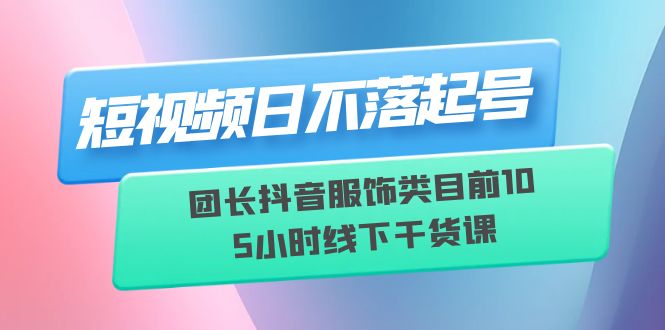 (6311期)短视频日不落起号【6月11线下课】团长抖音服饰类目前10 5小时线下干货课-恒创联盟资源网