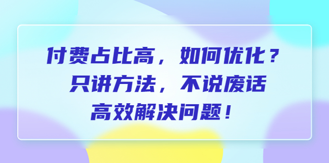（6487期）付费 占比高，如何优化？只讲方法，不说废话，高效解决问题！-恒创联盟资源网