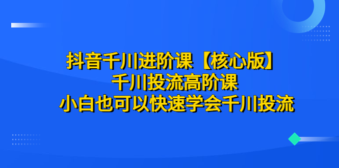 （6504期）抖音千川进阶课【核心版】 千川投流高阶课 小白也可以快速学会千川投流-恒创联盟资源网