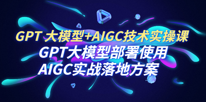 （6516期）GPT 大模型+AIGC技术实操课：GPT 大模型部署使用 AIGC实战落地方案-恒创联盟资源网