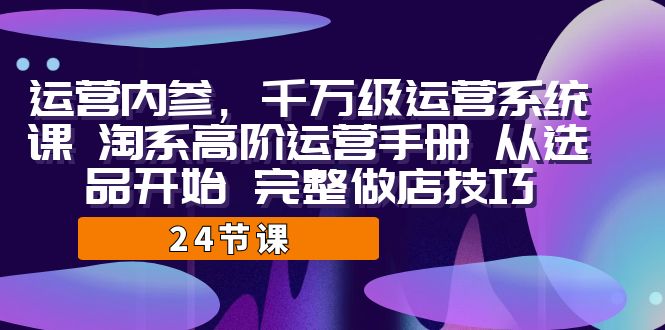 （7029期）运营·内参 千万级·运营系统课 淘系高阶运营手册 从选品开始 完整做店技巧-恒创联盟资源网