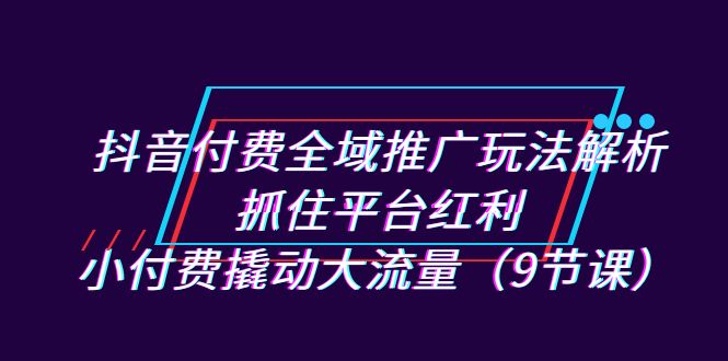 （7160期）抖音付费全域推广玩法解析：抓住平台红利，小付费撬动大流量（9节课）-恒创联盟资源网