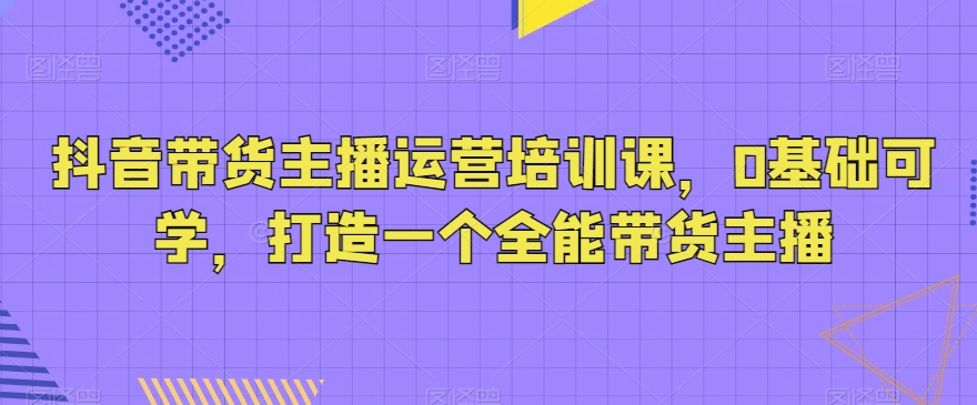 抖音带货主播运营培训课,0基础可学,打造一个全能带货主播-恒创联盟资源网