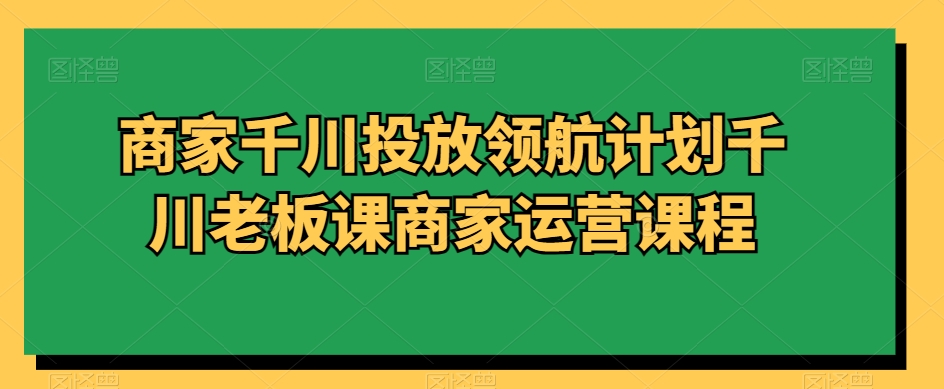 商家千川投放领航计划千川老板课商家运营课程-恒创联盟资源网