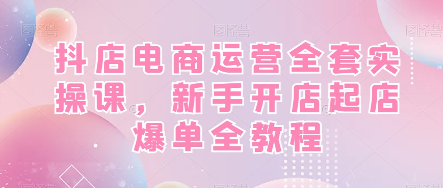 抖店电商运营全套实操课，新手开店起店爆单全教程-恒创联盟资源网