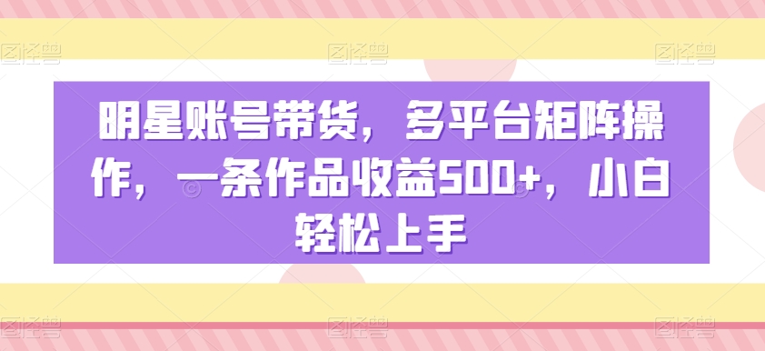 明星账号带货,多平台矩阵操作,一条作品收益500+,小白轻松上手-恒创联盟资源网