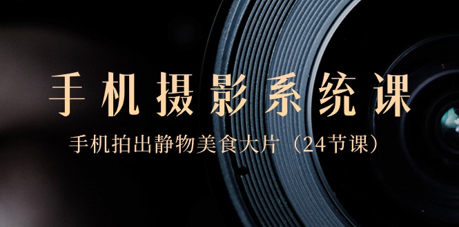 0基础手机摄影系统课，手机拍出静物美食大片（24节课）-恒创联盟资源网