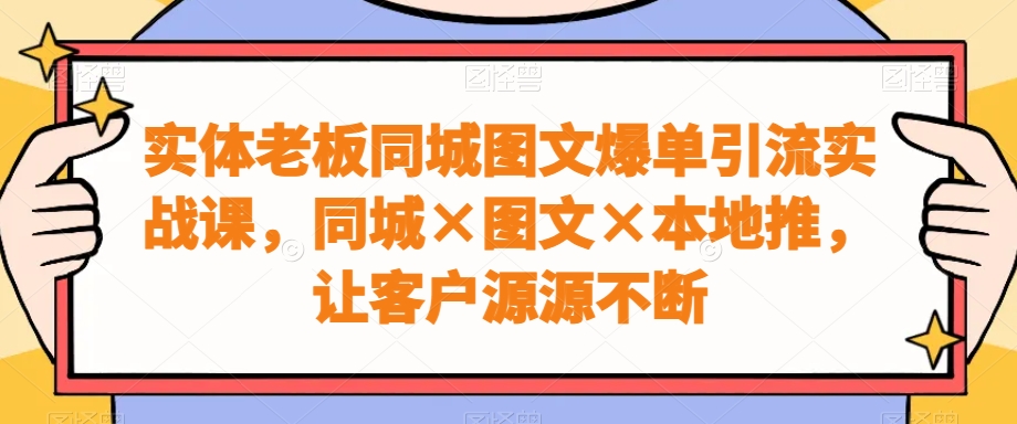 实体老板同城图文爆单引流实战课，同城×图文×本地推，让客户源源不断-恒创联盟资源网