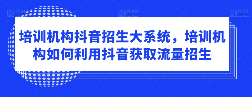 培训机构抖音招生大系统，培训机构如何利用抖音获取流量招生-恒创联盟资源网