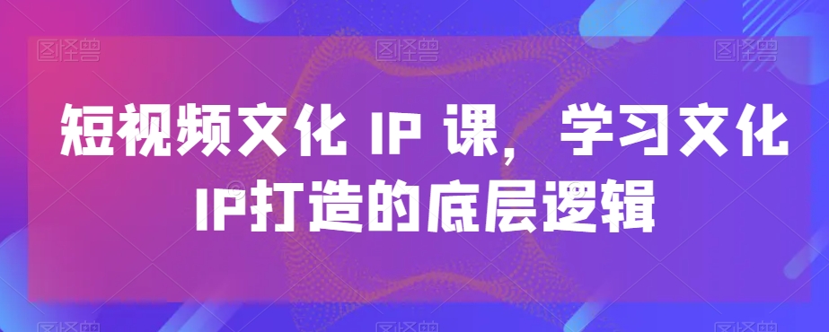短视频文化IP课，学习文化IP打造的底层逻辑-恒创联盟资源网