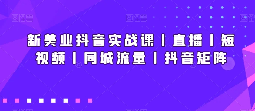 新美业抖音实战课丨直播丨短视频丨同城流量丨抖音矩阵-恒创联盟资源网