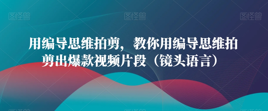 用编导思维拍剪，教你用编导思维拍剪出爆款视频片段（镜头语言）-恒创联盟资源网