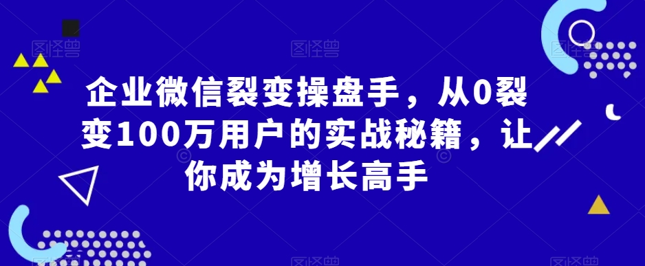 企业微信裂变操盘手，从0裂变100万用户的实战秘籍，让你成为增长高手-恒创联盟资源网