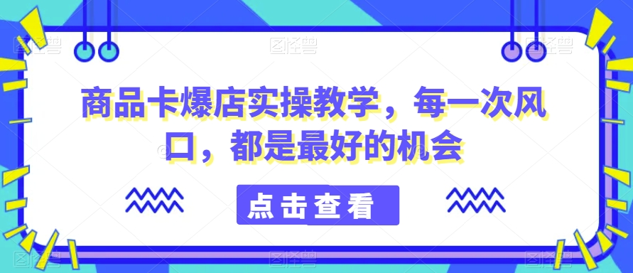 商品卡爆店实操教学,每一次风口,都是最好的机会-恒创联盟资源网