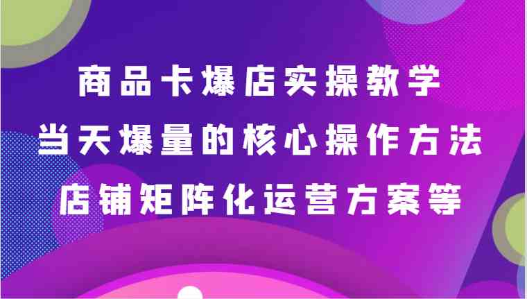 商品卡爆店实操教学，基础到进阶保姆式讲解、当天爆量核心方法、店铺矩阵化运营方案等-恒创联盟资源网
