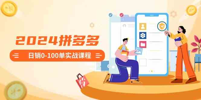 2024拼多多日销0-100单实战课程：新手注册开店到日销100单整套流程-恒创联盟资源网