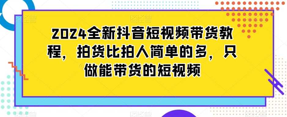 2024全新抖音短视频带货教程,拍货比拍人简单的多,只做能带货的短视频-恒创联盟资源网