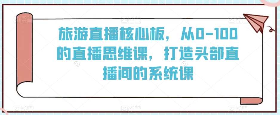 旅游直播核心板,从0-100的直播思维课,打造头部直播间的系统课-恒创联盟资源网
