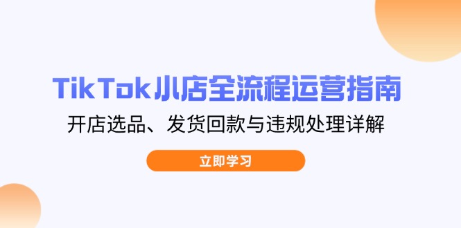 TikTok小店全流程运营指南,开店选品、发货回款与违规处理详解-恒创联盟资源网