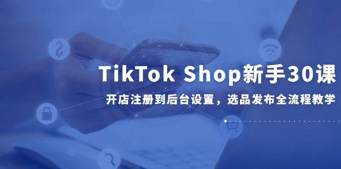 TikTok Shop新手30课,开店注册到后台设置,选品发布全流程教学-恒创联盟资源网