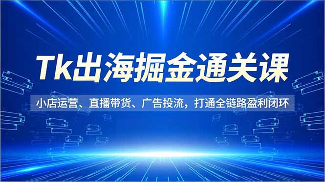 Tk出海掘金通关课，小店运营、直播带货、广告投流，打通全链路盈利闭环-恒创联盟资源网