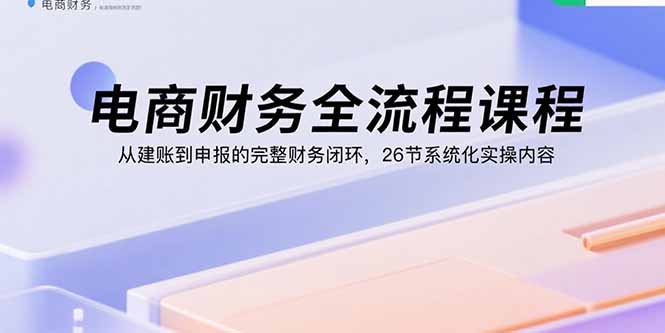 电商财务全流程课程:从建账到申报的完整财务闭环,26节系统化实操内容-恒创联盟资源网