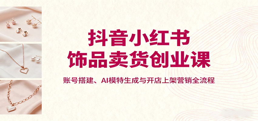 抖音小红书饰品卖货创业课,账号搭建、AI模特生成与开店上架营销全流程-恒创联盟资源网