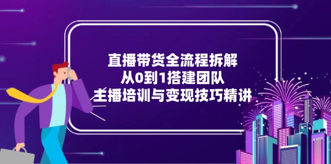 直播带货全流程拆解：从0到1搭建团队，主播培训与变现技巧精讲-恒创联盟资源网