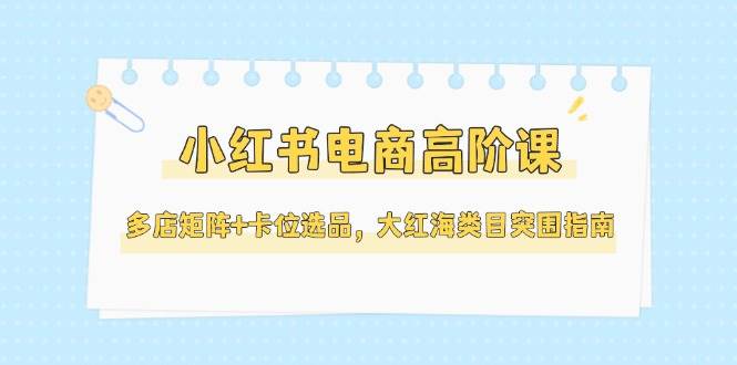 小红书电商高阶课，多店矩阵+卡位选品，大红海类目突围指南(更新5月)-恒创联盟资源网