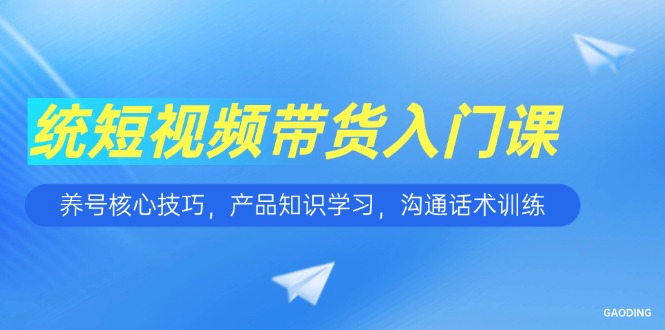 短视频带货入门课，养号核心技巧，产品知识学习，沟通话术训练-恒创联盟资源网