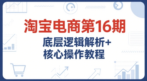 淘宝电商第16期，底层逻辑解析+核心操作教程，运营、推广提升能力的必学课程+配套资料-恒创联盟资源网