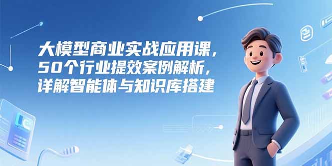 大模型商业实战应用课，50个行业提效案例解析，详解智能体与知识库搭建-恒创联盟资源网