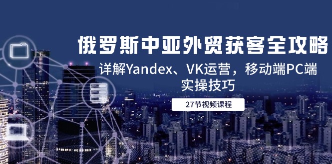 俄罗斯中亚外贸获客全攻略，详解Yandex、VK运营，移动端PC端实操技巧-恒创联盟资源网
