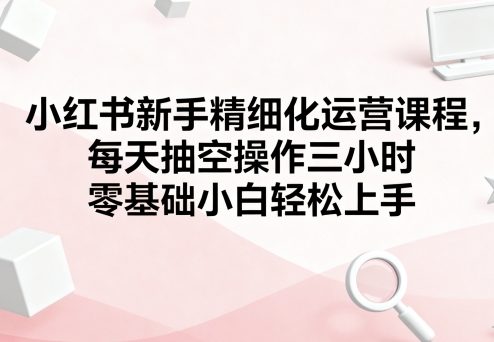 小红书新手精细化运营课程，每天抽空操作三小时，零基础小白轻松上手-恒创联盟资源网