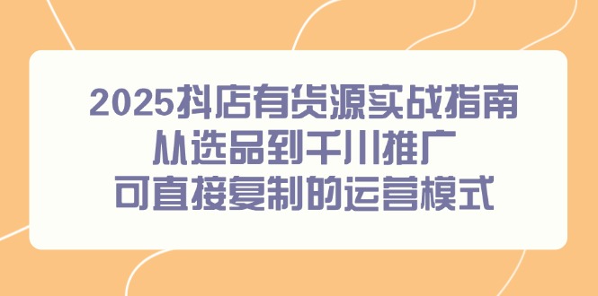 2025抖店有货源实战指南，从选品到千川推广，可直接复制的运营模式-恒创联盟资源网